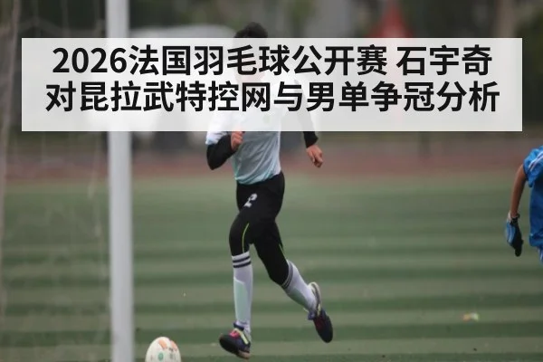 2026法国羽毛球公开赛 石宇奇对昆拉武特控网与男单争冠分析