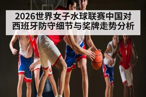 2026世界女子水球联赛中国对西班牙防守细节与奖牌走势分析